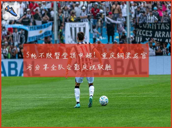 5轮不败暂登顶中超！重庆铜梁龙官方分享全队合影庆祝取胜