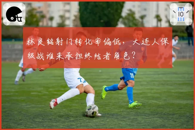 林良铭射门转化率偏低，大连人保级战谁来承担终结者角色？