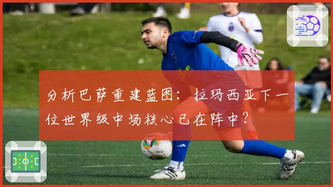 分析巴萨重建蓝图：拉玛西亚下一位世界级中场核心已在阵中？