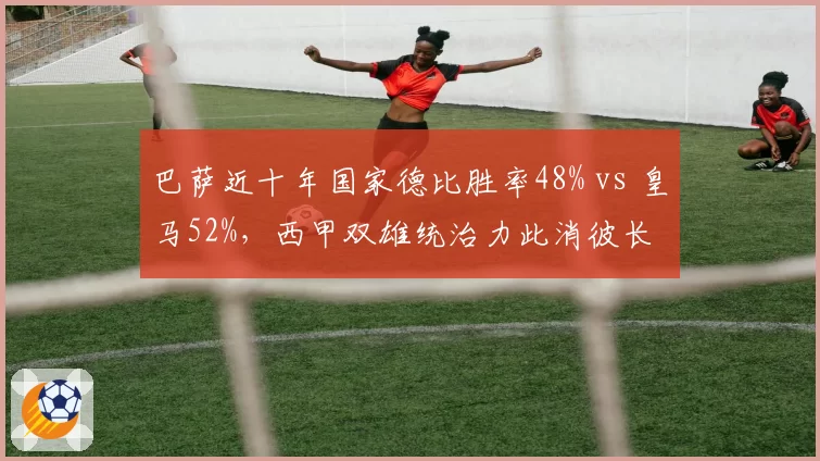 巴萨近十年国家德比胜率48% vs 皇马52%，西甲双雄统治力此消彼长