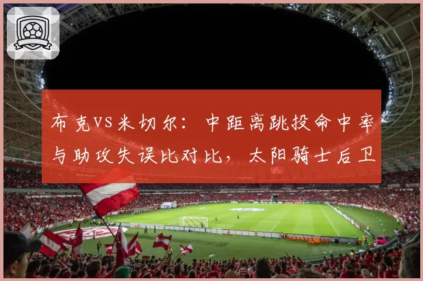布克vs米切尔：中距离跳投命中率与助攻失误比对比，太阳骑士后卫线对决