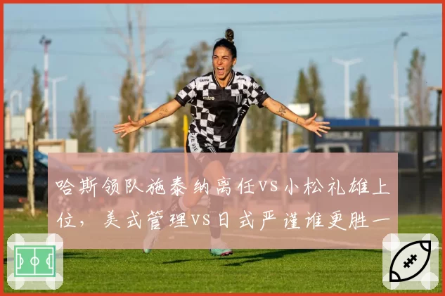 哈斯领队施泰纳离任vs小松礼雄上位,美式管理vs日式严谨谁更胜一筹