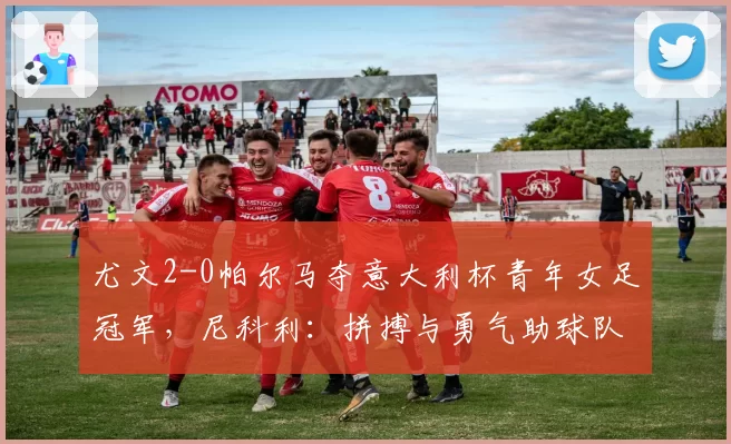 尤文2-0帕尔马夺意大利杯青年女足冠军，尼科利：拼搏与勇气助球队取胜