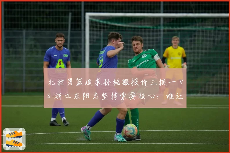 北控男篮追求孙铭徽报价三换一 vs 浙江东阳光坚持索要核心，谁让步？