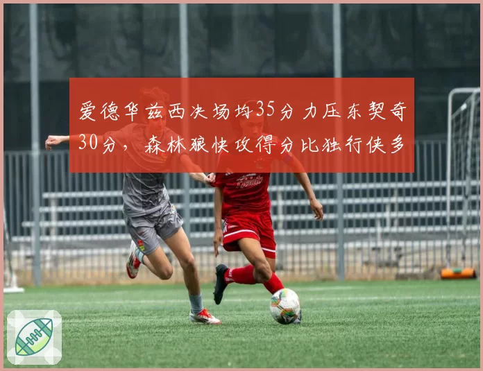爱德华兹西决场均35分力压东契奇30分,森林狼快攻得分比独行侠多18分
