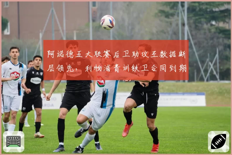 阿诺德五大联赛后卫助攻王数据断层领先，利物浦青训铁卫合同到期引皇马觊觎