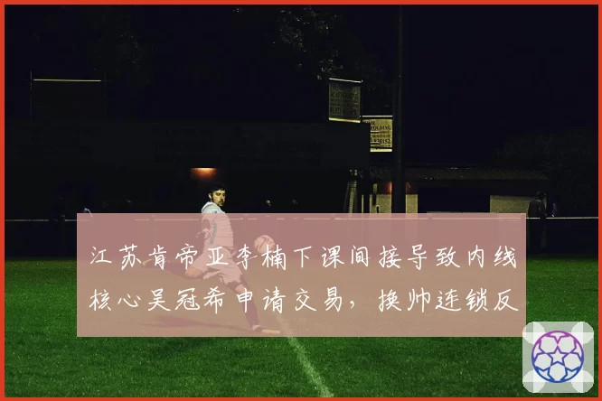 江苏肯帝亚李楠下课间接导致内线核心吴冠希申请交易，换帅连锁反应暴露管理混乱