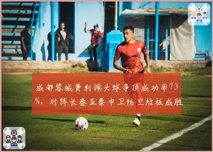 成都蓉城费利佩头球争顶成功率73%,对阵长春亚泰中卫防空短板成胜负手
