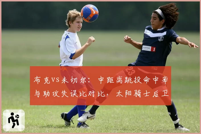 布克vs米切尔：中距离跳投命中率与助攻失误比对比，太阳骑士后卫线对决