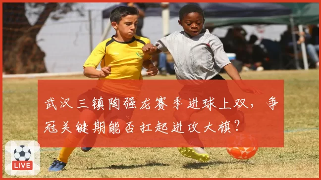 武汉三镇陶强龙赛季进球上双，争冠关键期能否扛起进攻大旗？