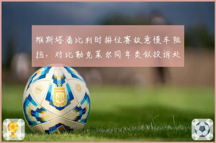 维斯塔潘比利时排位赛故意慢车阻挡，对比勒克莱尔同年类似投诉处理结果不同