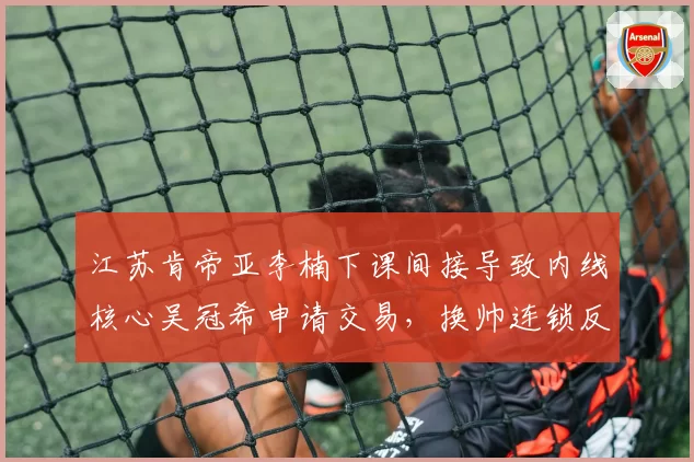 江苏肯帝亚李楠下课间接导致内线核心吴冠希申请交易，换帅连锁反应暴露管理混乱