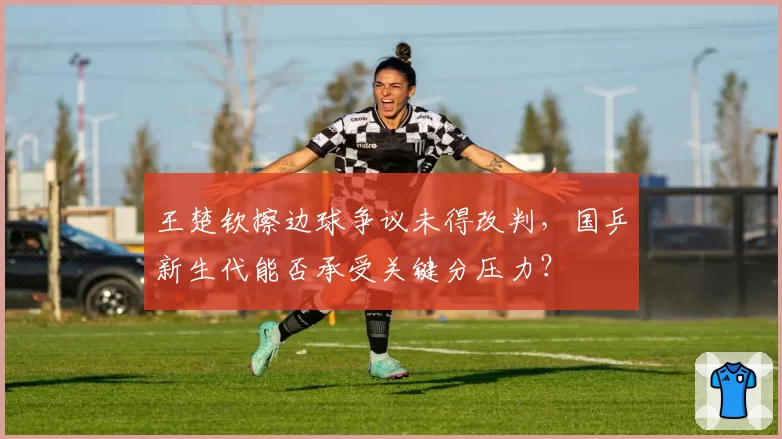 王楚钦擦边球争议未得改判,国乒新生代能否承受关键分压力?