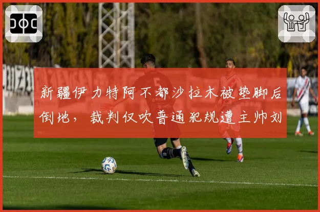 新疆伊力特阿不都沙拉木被垫脚后倒地，裁判仅吹普通犯规遭主帅刘炜抗议