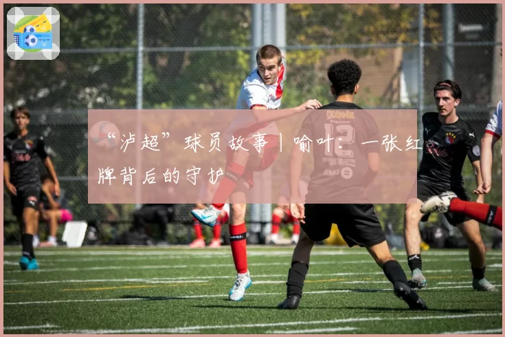 “泸超”球员故事丨喻叶：一张红牌背后的守护