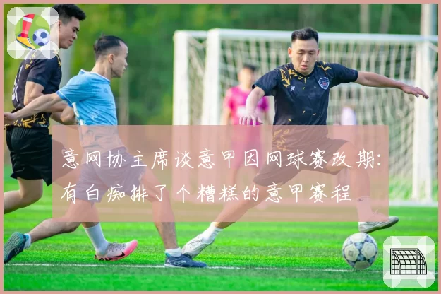 意网协主席谈意甲因网球赛改期：有白痴排了个糟糕的意甲赛程