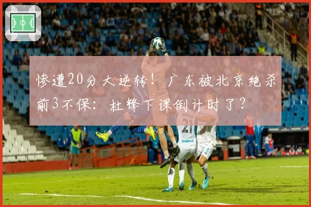 惨遭20分大逆转!广东被北京绝杀前3不保:杜锋下课倒计时了?