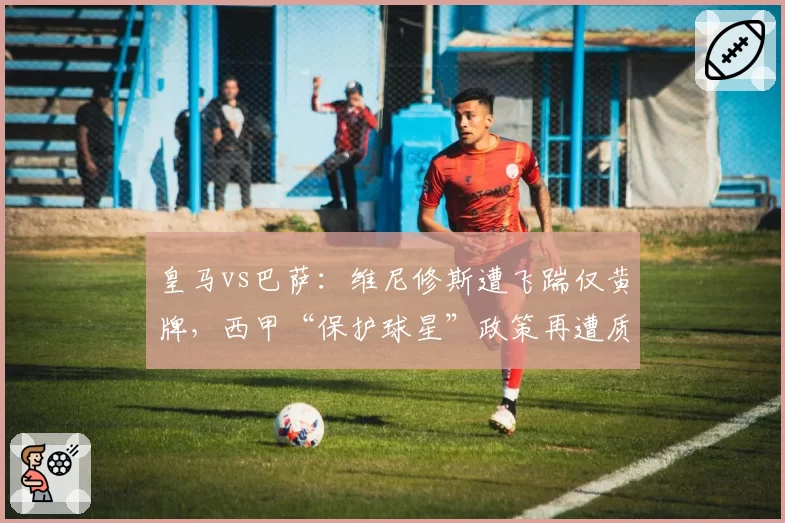 皇马vs巴萨:维尼修斯遭飞踹仅黄牌,西甲“保护球星”政策再遭质疑