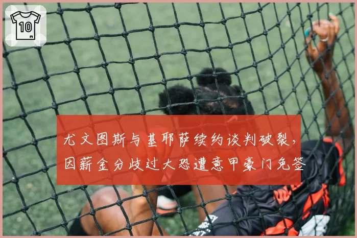 尤文图斯与基耶萨续约谈判破裂，因薪金分歧过大恐遭意甲豪门免签截胡