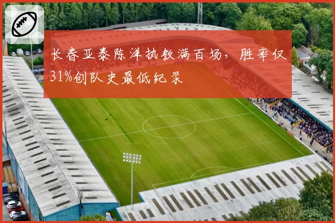 长春亚泰陈洋执教满百场，胜率仅31%创队史最低纪录