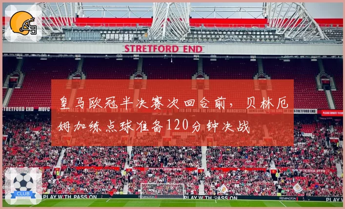 皇马欧冠半决赛次回合前,贝林厄姆加练点球准备120分钟决战