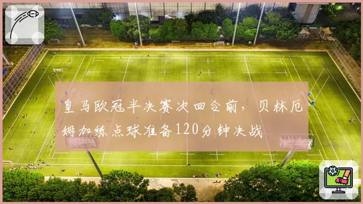 皇马欧冠半决赛次回合前,贝林厄姆加练点球准备120分钟决战